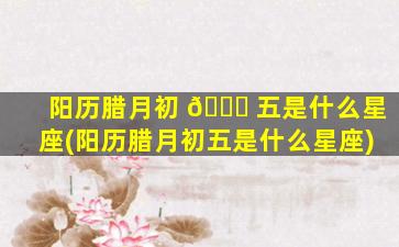 阳历腊月初 🐎 五是什么星座(阳历腊月初五是什么星座)